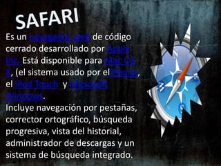 SAFARIEs un navegador web de código cerrado desarrollado por Apple Inc. Está disponible para Mac OS X, (el sistema usado por eliPhone, el iPod Touch y Microsoft Windows.Incluye navegación por pestañas, corrector ortográfico, búsqueda progresiva, vista del historial, administrador de descargas y un sistema de búsqueda integrado.