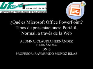 ¿Qué es Microsoft Office PowerPoint?
  Tipos de presentaciones: Portátil,
     Normal, a través de la Web
    ALUMNA: CLAUDIA HERNÁNDEZ
             HERNÁNDEZ
                DN13
  PROFESOR: RAYMUNDO MUÑOZ ISLAS
 
