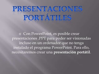    Con PowerPoint, es posible crear
presentaciones .PPT para poder ser visionadas
     incluso en un ordenador que no tenga
 instalado el programa PowerPoint. Para ello,
necesitaremos crear una presentación portátil.
 