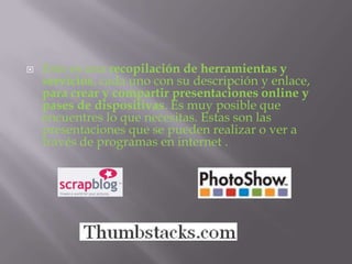    Esto es una recopilación de herramientas y
    servicios, cada uno con su descripción y enlace,
    para crear y compartir presentaciones online y
    pases de dispositivas. Es muy posible que
    encuentres lo que necesitas. Estas son las
    presentaciones que se pueden realizar o ver a
    través de programas en internet .
 