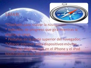SAFARI *Diseñado para realzar la navegación. * Indicador de progreso que gira mientras la página se carga. * Pestañas en la parte superior del navegador, *Ofrecer Internet  para dispositivos móviles,* Carga las páginas web en el iPhone y el iPod touch como si las vieras en tu ordenador. 