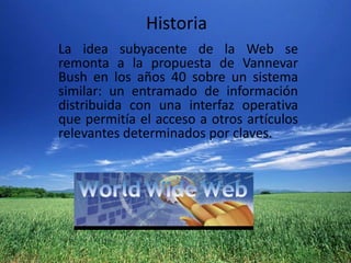 HistoriaLa idea subyacente de la Web se remonta a la propuesta de Vannevar Bush en los años 40 sobre un sistema similar: un entramado de información distribuida con una interfaz operativa que permitía el acceso a otros artículos relevantes determinados por claves.