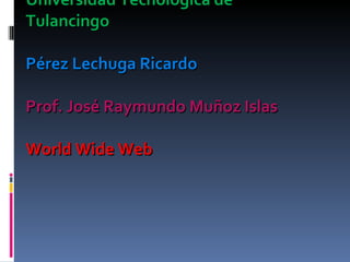 Universidad Tecnológica de Tulancingo Pérez Lechuga Ricardo Prof. José Raymundo Muñoz Islas  World Wide Web 