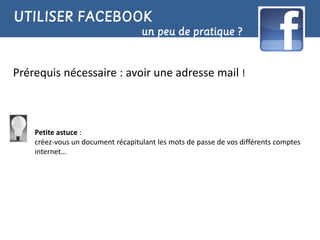 UTILISER FACEBOOK
                                   un peu de pratique ?


Prérequis nécessaire : avoir une adresse mail !



    Petite astuce :
    créez-vous un document récapitulant les mots de passe de vos différents comptes
    internet…
 