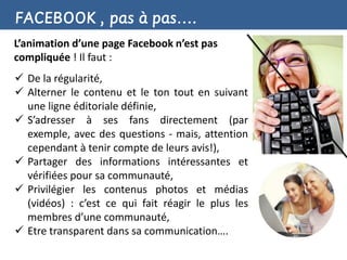 FACEBOOK , pas à pas….
L’animation d’une page Facebook n’est pas
compliquée ! Il faut :
 De la régularité,
 Alterner le contenu et le ton tout en suivant
  une ligne éditoriale définie,
 S’adresser à ses fans directement (par
  exemple, avec des questions - mais, attention
  cependant à tenir compte de leurs avis!),
 Partager des informations intéressantes et
  vérifiées pour sa communauté,
 Privilégier les contenus photos et médias
  (vidéos) : c’est ce qui fait réagir le plus les
  membres d’une communauté,
 Etre transparent dans sa communication….
 