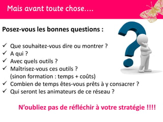Mais avant toute chose….

Posez-vous les bonnes questions :

 Que souhaitez-vous dire ou montrer ?
 A qui ?
 Avec quels outils ?
 Maîtrisez-vous ces outils ?
  (sinon formation : temps + coûts)
 Combien de temps êtes-vous prêts à y consacrer ?
 Qui seront les animateurs de ce réseau ?

     N’oubliez pas de réfléchir à votre stratégie !!!!
 