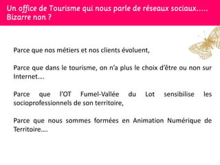 Un office de Tourisme qui nous parle de réseaux sociaux…..
Bizarre non ?



 Parce que nos métiers et nos clients évoluent,

 Parce que dans le tourisme, on n’a plus le choix d’être ou non sur
 Internet….

 Parce que l’OT Fumel-Vallée du              Lot   sensibilise   les
 socioprofessionnels de son territoire,

 Parce que nous sommes formées en Animation Numérique de
 Territoire….
 