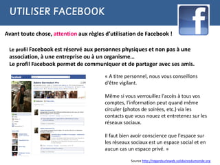 UTILISER FACEBOOK

Avant toute chose, attention aux règles d’utilisation de Facebook !

 Le profil Facebook est réservé aux personnes physiques et non pas à une
 association, à une entreprise ou à un organisme…
 Le profil Facebook permet de communiquer et de partager avec ses amis.
                                        « A titre personnel, nous vous conseillons
                                        d'être vigilant.

                                        Même si vous verrouillez l'accès à tous vos
                                        comptes, l'information peut quand même
                                        circuler (photos de soirées, etc.) via les
                                        contacts que vous nouez et entretenez sur les
                                        réseaux sociaux.

                                        Il faut bien avoir conscience que l'espace sur
                                        les réseaux sociaux est un espace social et en
                                        aucun cas un espace privé. »

                                                   Source http://regardsurleweb.solidairesdumonde.org
 