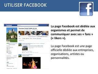 UTILISER FACEBOOK



                    La page Facebook est dédiée aux
                    organismes et permet de
                    communiquer avec ses « fans »
                    (« likers »).

                    La page Facebook est une page
                    officielle dédiée aux entreprises,
                    organisations, artistes ou
                    personnalités.
 