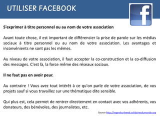 UTILISER FACEBOOK

S'exprimer à titre personnel ou au nom de votre association

Avant toute chose, il est important de différencier la prise de parole sur les médias
sociaux à titre personnel ou au nom de votre association. Les avantages et
inconvénients ne sont pas les mêmes.

Au niveau de votre association, il faut accepter la co-construction et la co-diffusion
des messages. C'est là, la force même des réseaux sociaux.

Il ne faut pas en avoir peur.

Au contraire ! Vous avez tout intérêt à ce qu'on parle de votre association, de vos
projets sauf si vous travaillez sur une thématique dite sensible.

Qui plus est, cela permet de rentrer directement en contact avec vos adhérents, vos
donateurs, des bénévoles, des journalistes, etc.
                                                     Source http://regardsurleweb.solidairesdumonde.org
 