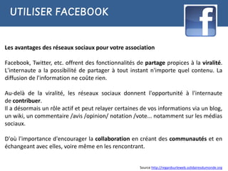 UTILISER FACEBOOK


Les avantages des réseaux sociaux pour votre association

Facebook, Twitter, etc. offrent des fonctionnalités de partage propices à la viralité.
L'internaute a la possibilité de partager à tout instant n'importe quel contenu. La
diffusion de l'information ne coûte rien.

Au-delà de la viralité, les réseaux sociaux donnent l'opportunité à l'internaute
de contribuer.
Il a désormais un rôle actif et peut relayer certaines de vos informations via un blog,
un wiki, un commentaire /avis /opinion/ notation /vote... notamment sur les médias
sociaux.

D'où l'importance d'encourager la collaboration en créant des communautés et en
échangeant avec elles, voire même en les rencontrant.


                                                      Source http://regardsurleweb.solidairesdumonde.org
 