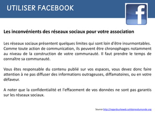 UTILISER FACEBOOK


Les inconvénients des réseaux sociaux pour votre association

Les réseaux sociaux présentent quelques limites qui sont loin d'être insurmontables.
Comme toute action de communication, ils peuvent être chronophages notamment
au niveau de la construction de votre communauté. Il faut prendre le temps de
connaître sa communauté.

Vous êtes responsable du contenu publié sur vos espaces, vous devez donc faire
attention à ne pas diffuser des informations outrageuses, diffamatoires, ou en votre
défaveur.

A noter que la confidentialité et l'effacement de vos données ne sont pas garantis
sur les réseaux sociaux.


                                                    Source http://regardsurleweb.solidairesdumonde.org
 