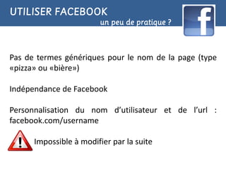 UTILISER FACEBOOK
                        un peu de pratique ?



Pas de termes génériques pour le nom de la page (type
«pizza» ou «bière»)

Indépendance de Facebook

Personnalisation du nom d’utilisateur et de l’url :
facebook.com/username

      Impossible à modifier par la suite
 