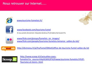 Nous retrouver sur Internet…..




         www.tourisme-fumelois.fr/



         www.facebook.com/tourisme.fumel
         Et nous joindre directement Alexandra Vandroux Pro & Sabine Darrieutort Pro


         www.flickr.com/groups/fumelois_en_images/
         www.flickr.com/people/tourisme-fumelois-lemance_vallee-du-lot/

         http://dismoiou.fr/p/fra/fumel/0Xtxtl/office-de-tourisme-fumel-vallee-du-lot


             http://www.scoop.it/t/actualites-pays-
             fumelois?sc_source=http%3A%2F%2Fwww.tourisme-fumelois.fr%2F-
             Tourisme-et-loisirs-.html
 