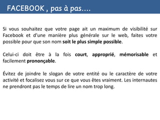 FACEBOOK , pas à pas….

Si vous souhaitez que votre page ait un maximum de visibilité sur
Facebook et d’une manière plus générale sur le web, faites votre
possible pour que son nom soit le plus simple possible.

Celui-ci doit être à la fois court, approprié, mémorisable et
facilement prononçable.

Évitez de joindre le slogan de votre entité ou le caractère de votre
activité et focalisez vous sur ce que vous êtes vraiment. Les internautes
ne prendront pas le temps de lire un nom trop long.
 