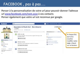 FACEBOOK , pas à pas….
Penser à la personnalisation de votre url pour pouvoir donner l’adresse
url www.facebook.com/nom.asso à vos contacts
Penser également que votre url est reconnue par google.
 