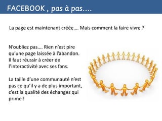 FACEBOOK , pas à pas….

La page est maintenant créée…. Mais comment la faire vivre ?


N’oubliez pas…. Rien n’est pire
qu’une page laissée à l’abandon.
Il faut réussir à créer de
l’interactivité avec ses fans.

La taille d’une communauté n’est
pas ce qu’il y a de plus important,
c’est la qualité des échanges qui
prime !
 