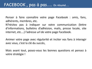 FACEBOOK , pas à pas…. En résumé….

Penser à faire connaître votre page Facebook : amis, fans,
adhérents, membres, etc.
N’hésitez pas à indiquer sur votre communication (lettre
d’informations, bulletins d’adhésion, mails, presse locale, site
internet, etc….) l’adresse url de votre page Facebook.

Animer votre page avec régularité et inciter vos fans à interagir
avec vous, c’est la clé du succès,

Mais avant tout, posez-vous les bonnes questions et pensez à
votre stratégie !
 
