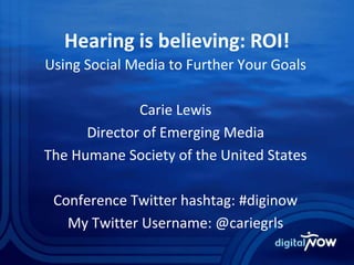 Hearing is believing: ROI!
Using Social Media to Further Your Goals
Carie Lewis
Director of Emerging Media
The Humane Society of the United States
Conference Twitter hashtag: #diginow
My Twitter Username: @cariegrls
 
