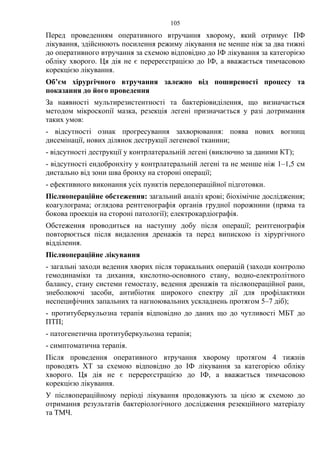 105
Перед проведенням оперативного втручання хворому, який отримує ПФ
лікування, здійснюють посилення режиму лікування не менше ніж за два тижні
до оперативного втручання за схемою відповідно до ІФ лікування за категорією
обліку хворого. Ця дія не є перереєстрацією до ІФ, а вважається тимчасовою
корекцією лікування.
Об’єм хірургічного втручання залежно від поширеності процесу та
показання до його проведення
За наявності мультирезистентності та бактеріовиділення, що визначається
методом мікроскопії мазка, резекція легені призначається у разі дотримання
таких умов:
- відсутності ознак прогресування захворювання: поява нових вогнищ
дисемінації, нових ділянок деструкції легеневої тканини;
- відсутності деструкції у контрлатеральній легені (виключно за даними КТ);
- відсутності ендобронхіту у контрлатеральній легені та не менше ніж 1–1,5 см
дистально від зони шва бронху на стороні операції;
- ефективного виконання усіх пунктів передопераційної підготовки.
Післяопераційне обстеження: загальний аналіз крові; біохімічне дослідження;
коагулограма; оглядова рентгенографія органів грудної порожнини (пряма та
бокова проекція на стороні патології); електрокардіографія.
Обстеження проводиться на наступну добу після операції; рентгенографія
повторюється після видалення дренажів та перед випискою із хірургічного
відділення.
Післяопераційне лікування
- загальні заходи ведення хворих після торакальних операцій (заходи контролю
гемодинаміки та дихання, кислотно-основного стану, водно-електролітного
балансу, стану системи гемостазу, ведення дренажів та післяопераційної рани,
знеболюючі засоби, антибіотик широкого спектру дії для профілактики
неспецифічних запальних та нагноювальних ускладнень протягом 5–7 діб);
- протитуберкульозна терапія відповідно до даних що до чутливості МБТ до
ПТП;
- патогенетична протитуберкульозна терапія;
- симптоматична терапія.
Після проведення оперативного втручання хворому протягом 4 тижнів
проводять ХТ за схемою відповідно до ІФ лікування за категорією обліку
хворого. Ця дія не є перереєстрацією до ІФ, а вважається тимчасовою
корекцією лікування.
У післяопераційному періоді лікування продовжують за цією ж схемою до
отримання результатів бактеріологічного дослідження резекційного матеріалу
та ТМЧ.
 