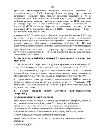 106
Тривалість післяопераційного лікування визначають відповідно до
результатів посіву і ТМЧ післяопераційного матеріалу. При отриманні
негативного результату тесту хворому проводять лікування в ПФ до
завершення КХТ. При отриманні позитивної культури і отримання ТМЧ
необхідно повторно переглянути схему лікування хворого на ЦЛКК відповідно
до спектру отриманої і післяопераційному матеріалі резистентності. За
відсутності МР ТБ продовжує лікуватись за визначеною категорією. У разі
визначення МР ТБ (полірезист. ТБ до 3-х ПТП) – перереєстрація у 4 кат. з
призначенням відповідної схеми.
У хворих на МР ТБ легень при неефективності тривалої інтенсивної ХТ і при
неможливості хірургічних резекційних втручань для впливу на порожнини
розпаду застосовують колапсохірургічні втручання – штучний пневмоторакс і
пневмоперитонеум. Одночасно продовжується необхідна ХТ. Штучний
пневмоторакс протипоказаний пацієнтам з двобічним деструктивним процесом.
При отриманні негативного результату культурального дослідження
хірургічного зразка хворого з 1–3 категорії завершують повний курс лікування
та переводять до категорії 5.1.
Алгоритм ведення пацієнтів з категорії 5.1, яким проводиться оперативне
втручання
1. За два тижні до оперативного втручання призначається комбінована ХП
згідно ТМЧ попереднього захворювання із застосуванням не менше 4 ПТП.
2. В післяопераційному періоді лікування продовжують за цією ж схемою
протягом 2 міс., після чого завершують профілактичне лікування незалежно від
результатів бактеріологічного дослідження резекційного матеріалу та ТМЧ.
3. При отриманні даних про наявність резистентності до ПТП лікування не
проводять. Хворого спостерігають у динаміці в кат. 5.1. Результати ТМЧ
зберігають у медичній документації пацієнта і у разі виникнення рецидиву ТБ
лікують згідно з ними.
4.7 Ведення випадків невдачі лікування мультирезистентного
туберкульозу
Визначення ризику невдачі лікування
Якщо через 4 місяці лікування у пацієнтів продовжується бактеріовиділення, то
існує високий ризик невдачі лікування. Усіх пацієнтів з клінічними,
рентгенологічними та бактеріологічними ознаками прогресування
захворювання або появою цих ознак після 4-х місяців лікуванняварто
розглядати як кандидатів до визначення у них ризику невдачі лікування.
У таких випадках необхідно запровадити такі заходи:
–переглянути медичну картку хворого і впевнитися, що пацієнт приймав
препарати;
–забезпечити ДОТ;
 