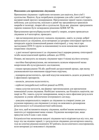108
Показання для припинення лікування
Припинення лікування є серйозним питанням для пацієнта, його сім'ї і
суспільства. Пацієнт, буде потребувати підтримки для себе і своєї сім'ї через
несприятливий прогноз захворювання. Призупинення терапії також становить
небезпеку для суспільства, оскільки в даний час продовжиться трансмісія
хвороби в ізоляторі, лікарні або в суспільстві. Будь-яке рішення призупинити
терапію повинно бути затверджено рішенням ЦЛКК ХР ТБ.
Призупинення протитуберкульозної терапії у хворих, котрим проводиться
лікування за 4 категорією, проводять:
- при встановленні результату «невдача лікування», навіть за умови доброї
прихильності до лікування, коли вичерпані усі резерви хіміотерапії протягом
попередніх курсів (повноцінний режим хіміотерапії, у тому числі при
застосуванні ПТП 5-ї групи за показаннями) та коли неможливо провести
оперативне лікування;
- у разі низької прихильності до лікування (часті перерви режиму хіміотерапії
та/або несистематичний прийом добових доз ПТП).
Ознаки, які вказують на невдачу лікування через 4 місяці від його початку:
–постійне бактеріовиділення, яке визначають шляхом мікроскопії мазка
мокротиння або культурального дослідження;
–ознаки прогресування ТБ або двобічний деструктивний процес, при якому
унеможливлюється виконання хірургічних втручань;
–поширена резистентність, при якій відсутня можливість додати до режиму ХТ
2 ефективних препаратів;
–кахексія, дихальна недостатність;
–серйозні (некурабельні) побічні реакції на ПТП;
–тяжка супутня патологія, яка формує протипоказання для призначення
повноцінної схеми лікування. Необхідно зазначити, що більшість пацієнтів, що
хворі на ТБ, і мають супутні захворювання, можуть мати ефективні результати
лікування за умови забезпечення інтегрованого догляду;
–доведена неприхильність хворого до лікування та створені умови для
усунення перешкод для лікування (з огляду на можливість розширення
резистентності та її епідеміологічної небезпеки).
Для того, щоб встановити невдачу лікування, необов’язково визначати у
пацієнта усі перераховані вище ознаки. Одуження маловірогідне, якщо
присутня хоча б одна з цих ознак.
Епідеміологічне визначення невдачі лікування часто відрізняється від того, яке
існує під час відміни терапії, і є результатом лікування для когортного аналізу,
тоді як клінічне рішення відмінити ХТ роблять після клінічного спостереження,
коли вичерпані усі можливості лікування.
 