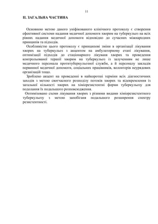 11
ІІ. ЗАГАЛЬНА ЧАСТИНА
Основною метою даного уніфікованого клінічного протоколу є створення
ефективної системи надання медичної допомоги хворим на туберкульоз на всіх
рівнях надання медичної допомоги відповідно до сучасних міжнародних
принципів та підходів.
Особливістю цього протоколу є принципові зміни в організації лікування
хворих на туберкульоз з акцентом на амбулаторному етапі лікування,
оптимізації підходів до стаціонарного лікуваня хворих та проведення
контрольованої терапії хворим на туберкульоз із залученням не лише
медичного персонала протитуберкульозної служби, а й персоналу закладів
первинної медичної допомоги, соціальних працівників, волонтерів неурядових
організацій тощо.
Зроблено акцент на проведенні в найкоротші терміни всіх діагностичних
заходів з метою своєчасного розподілу потоків хворих та відокремлення із
загальної кількості хворих на хіміорезистентні форми туберкульозу для
подолання їх подальшого розповсюдження.
Оптимізовано схеми лікування хворих з різними видами хіміорезистентного
туберкульозу з метою запобіганя подальшого розширення спектру
резистентності.
 