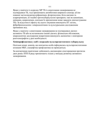 111
Якщо у пацієнта із осередку МР ТБ із симптомами захворювання не
підтвердився ТБ, тоді призначають антибіотики широкого спектру дії (не
повинні застосовуватися ріфампіцин, фторхінолони, бета-лактами та
кларитроміцин, ін’єкційні протитуберкульозні препарати, такі як канаміцин,
амікацин, капреоміцин, оскільки їх призначення може завадити діагностуванню
ТБ). За відсутності ефекту від цього лікування виконують КТ легень,
фібробронхоскопію з мікроскопічним та культуральним дослідженням
промивних вод.
Якщо у пацієнта з симптомами захворювання не підтвердився діагноз
активного ТБ або не встановлено інший діагноз, фізикальне обстеження,
мікроскопічне дослідження мокротиння виконують щомісячно з повторною
рентгенографією у разі необхідності.
Хіміопрофілактика у осіб з осередків мультирезистентного туберкульозу
Оскільки немає доказів, що контактна особа інфікувалась мультирезистентними
штамами МБТ, специфічна профілактика не проводиться.
За контактними пацієнтами здійснюють диспансерне спостереження протягом
двох років. ПТП ІІ ряду призначають тільки у випадку розвитку активного
захворювання.
 