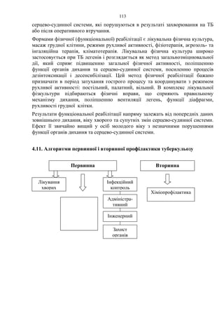 113
серцево-судинної системи, які порушуються в результаті захворювання на ТБ
або після оперативного втручання.
Формами фізичної (функціональної) реабілітації є лікувальна фізична культура,
масаж грудної клітини, режими рухливої активності, фізіотерапія, аєрозоль- та
інгаляційна терапія, кліматотерапія. Лікувальна фізична культура широко
застосовується при ТБ легенів і розглядається як метод загальнозміцнювальної
дії, який сприяє підвищенню загальної фізичної активності, поліпшенню
функції органів дихання та серцево-судинної системи, посиленню процесів
дезінтоксикації і десенсибілізації. Цей метод фізичної реабілітації бажано
призначати в період затухання гострого процесу та координувати з режимом
рухливої активності: постільний, палатний, вільний. В комплекс лікувальної
фізкультури підбираються фізичні вправи, що сприяють правильному
механізму дихання, поліпшенню вентиляції легень, функції діафрагми,
рухливості грудної клітки.
Результати функціональної реабілітації напряму залежать від попередніх даних
зовнішнього дихання, віку хворого та супутніх змін серцево-судинної системи.
Ефект її звичайно вищий у осіб молодого віку з незначними порушеннями
функції органів дихання та серцево-судинної системи.
4.11. Алгоритми первинної і вторинної профілактики туберкульозу
Первинна Вторинна
Хіміопрофілактика
Лікування
хворих
Адміністра-
тивний
Інженерний
Захист
органів
Інфекційний
контроль
 