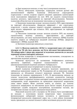 117
в) Дані надаються поштою, в тому числі електронною поштою.
г) Метод обчислення індикатора: підрахунок шляхом ручної або
автоматизованої обробки. Індикатор обчислюється структурними
підрозділами з питань охорони здоров’я місцевих державних адміністрацій
після надходження інформації від всіх ЗОЗ, що надають спеціалізовану
медичну допомогу, зареєстрованих на території обслуговування. Значення
індикатора обчислюється як відношення чисельника до знаменника.
ґ) Знаменник індикатора складає загальна кількість ЗОЗ, зареєстрованих
на території обслуговування. Джерелом інформації є звіт структурних
підрозділів з питань охорони здоров’я місцевих державних адміністрацій,
який містить інформацію про кількість ЗОЗ, зареєстрованих на території
обслуговування.
д) Чисельник індикатора складає загальна кількість ЗОЗ, що надають
спеціалізовану медичну допомогу, зареєстрованих на території
обслуговування, для яких задокументований факт наявності ЛПМД ведення
пацієнта хворого на туберкульоз (наданий екземпляр ЛПМД). Джерелом
інформації є ЛПМД, наданий ЗОЗ.
е) Значення індикатора наводиться у відсотках.
6.2.2 А) Відсоток пацієнтів з КСБ(+) у мокротинні серед усіх хворих з
підозрою на ТБ або його рецидив, які були обстежені бактеріоскопічно у
ТБ-лабораторіях 1 рівня при зверненні за медичною допомогою до закладів
первинної медико-санітарної допомоги.
Б) Зв’язок індикатора із затвердженими настановами, стандартами та
протоколами медичної допомоги.
Індикатор ґрунтується на положеннях Уніфікованого клінічного
протоколу первинної, вторинної (спеціалізованої) та третинної
(високоспеціалізованої) медичної допомоги «Туберкульоз».
В) Зауваження щодо інтерпретації та аналізу індикатора.
Даний індикатор відображає діяльність медичних працівників, що
займаються виявленням хворих на ТБ. Розширення дій на виявлення хворих
призводить до збільшення кількості виявлених випадків ТБ. Значення
індикатора не повинно перевищувати 5–10%. В протилежному випадку це
означає недостатню проінформованість клінічних спеціалістів (закладів
охорони здоров’я первинної медико-санітарної допомоги) щодо симптомів ТБ
захворювання, котрі направляють на проведення мікроскопії мокротиння
лише тяжко хворих. Якщо значення нижче, це означає, що клінічні
спеціалісти направляють на обстеження надто багато хворих. В результаті
лабораторні служби напружені непотрібними негативними тестами, що
несприятливо впливає на якість виконання їхньої роботи.
Невеликий відсоток осіб з підозрою на ТБ можуть бути ідентифіковані
як випадки з позитивним мазком мокротиння через незадовільне
функціонування лабораторій (низька чутливість в приготуванні та
інтерпретації результатів мікроскопії серед тих, у кого дійсно позитивний
мазок, призводить до значної кількості хибно негативних результатів тощо).
 