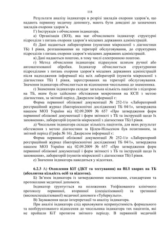 118
Результати аналізу індикатора в розрізі закладів охорони здоров’я, що
надають первинну медичну допомогу, мають бути доведені до зазначених
закладів охорони здоров’я.
Г) Інструкція з обчислення індикатора.
а) Організація (ЗОЗ), яка має обчислювати індикатор: структурні
підрозділи з питань охорони здоров’я місцевих державних адміністрацій.
б) Дані надаються лабораторіями (пунктами мікроскопії з діагностики
ТБ) І рівня, розташованими на території обслуговування, до структурних
підрозділів з питань охорони здоров’я місцевих державних адміністрацій.
в) Дані надаються поштою, в тому числі електронною поштою.
г) Метод обчислення індикатора: підрахунок шляхом ручної або
автоматизованої обробки. Індикатор обчислюється структурними
підрозділами з питань охорони здоров’я місцевих державних адміністрацій
після надходження інформації від всіх лабораторій (пунктів мікроскопії з
діагностики ТБ) І рівня, зареєстрованих на території обслуговування.
Значення індикатора обчислюється як відношення чисельника до знаменника.
ґ) Знаменник індикатора складає загальна кількість пацієнтів з підозрою
на ТБ, яким було здійснено обстеження мокротиння на КСП з метою
діагностики, за звітний період. Джерелом інформації є:
Форма первинної облікової документації № 252-1/о «Лабораторний
реєстраційний журнал (бактеріоскопічні дослідження) ТБ 04/1», затверджена
наказом МОЗ України від 02.09.2009 № 657 «Про затвердження форм
первинної облікової документації і форм звітності з ТБ та інструкцій щодо їх
заповнення», лабораторій (пунктів мікроскопії з діагностики ТБ) І рівня.
д) Чисельник індикатора складає кількість пацієнтів, для яких результат
обстеження з метою діагностики за Цілем-Нільсеном був позитивним, за
звітний період (Графа № 16). Джерелом інформації є:
Форма первинної облікової документації № 252-1/о «Лабораторний
реєстраційний журнал (бактеріоскопічні дослідження) ТБ 04/1», затверджена
наказом МОЗ України від 02.09.2009 № 657 «Про затвердження форм
первинної облікової документації і форм звітності з ТБ та інструкцій щодо їх
заповнення», лабораторій (пунктів мікроскопії з діагностики ТБ) І рівня.
е) Значення індикатора наводиться у відсотках.
6.2.3 А) Охоплення КіТ (ДКТ та тестування) на ВІЛ хворих на ТБ
(абсолютна кількість осіб та відсоток).
Б) Зв’язок індикатора із затвердженими настановами, стандартами та
протоколами медичної допомоги.
Індикатор ґрунтується на положеннях Уніфікованого клінічного
протоколу первинної, вторинної (спеціалізованої) та третинної
(високоспеціалізованої) медичної допомоги «Туберкульоз».
В) Зауваження щодо інтерпретації та аналізу індикатора.
При аналізі індикатора слід враховувати неприпустимість формального
та необґрунтованого віднесення до чисельника індикатора тих пацієнтів, які
не пройшли КіТ протягом звітного періоду. В первинній медичній
 