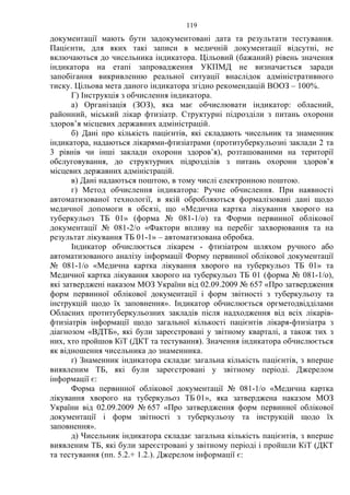 119
документації мають бути задокументовані дата та результати тестування.
Пацієнти, для яких такі записи в медичній документації відсутні, не
включаються до чисельника індикатора. Цільовий (бажаний) рівень значення
індикатора на етапі запровадження УКПМД не визначається заради
запобігання викривленню реальної ситуації внаслідок адміністративного
тиску. Цільова мета даного індикатора згідно рекомендацій ВООЗ – 100%.
Г) Інструкція з обчислення індикатора.
а) Організація (ЗОЗ), яка має обчислювати індикатор: обласний,
районний, міський лікар фтизіатр. Структурні підрозділи з питань охорони
здоров’я місцевих державних адміністрацій.
б) Дані про кількість пацієнтів, які складають чисельник та знаменник
індикатора, надаються лікарями-фтизіатрами (протитуберкульозні заклади 2 та
3 рівнів чи інші заклади охорони здоров’я), розташованими на території
обслуговування, до структурних підрозділів з питань охорони здоров’я
місцевих державних адміністрацій.
в) Дані надаються поштою, в тому числі електронною поштою.
г) Метод обчислення індикатора: Ручне обчислення. При наявності
автоматизованої технології, в якій обробляються формалізовані дані щодо
медичної допомоги в обсязі, що «Медична картка лікування хворого на
туберкульоз ТБ 01» (форма № 081-1/о) та Форми первинної облікової
документації № 081-2/о «Фактори впливу на перебіг захворювання та на
результат лікування ТБ 01-1» – автоматизована обробка.
Індикатор обчислюється лікарем - фтизіатром шляхом ручного або
автоматизованого аналізу інформації Форму первинної облікової документації
№ 081-1/о «Медична картка лікування хворого на туберкульоз ТБ 01» та
Медичної картка лікування хворого на туберкульоз ТБ 01 (форма № 081-1/о),
які затверджені наказом МОЗ України від 02.09.2009 № 657 «Про затвердження
форм первинної облікової документації і форм звітності з туберкульозу та
інструкцій щодо їх заповнення». Індикатор обчислюється оргметодвідділами
Обласних протитуберкульозних закладів після надходження від всіх лікарів-
фтизіатрів інформації щодо загальної кількості пацієнтів лікаря-фтизіатра з
діагнозом «ВДТБ», які були зареєстровані у звітному кварталі, а також тих з
них, хто пройшов КіТ (ДКТ та тестування). Значення індикатора обчислюється
як відношення чисельника до знаменника.
ґ) Знаменник індикатора складає загальна кількість пацієнтів, з вперше
виявленим ТБ, які були зареєстровані у звітному періоді. Джерелом
інформації є:
Форма первинної облікової документації № 081-1/о «Медична картка
лікування хворого на туберкульоз ТБ 01», яка затверджена наказом МОЗ
України від 02.09.2009 № 657 «Про затвердження форм первинної облікової
документації і форм звітності з туберкульозу та інструкцій щодо їх
заповнення».
д) Чисельник індикатора складає загальна кількість пацієнтів, з вперше
виявленим ТБ, які були зареєстровані у звітному періоді і пройшли КіТ (ДКТ
та тестування (пп. 5.2.+ 1.2.). Джерелом інформації є:
 