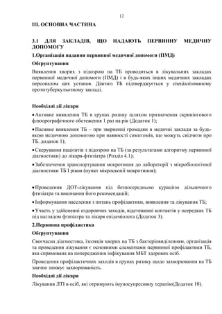 12
ІІІ. ОСНОВНА ЧАСТИНА
3.1 ДЛЯ ЗАКЛАДІВ, ЩО НАДАЮТЬ ПЕРВИННУ МЕДИЧНУ
ДОПОМОГУ
1.Організація надання первинної медичної допомоги (ПМД)
Обґрунтування
Виявлення хворих з підозрою на ТБ проводиться в лікувальних закладах
первинної медичної допомоги (ПМД) і в будь-яких інших медичних закладах
персоналом цих установ. Діагноз ТБ підтверджується у спеціалізованому
протитуберкульозному закладі.
Необхідні дії лікаря
•Активне виявлення ТБ в групах ризику шляхом призначення скринінгового
флюорографічного обстеження 1 раз на рік (Додаток 1);
•Пасивне виявлення ТБ – при зверненні громадян в медичні заклади за будь-
якою медичною допомогою при наявності симптомів, що можуть свідчити про
ТБ. додаток 1);
•Скерування пацієнтів з підозрою на ТБ (за результатами алгоритму первинної
діагностики) до лікаря-фтизіатра (Розділ 4.1);
•Забезпечення транспортування мокротиння до лабораторії з мікробіологічної
діагностики ТБ І рівня (пункт мікроскопії мокротиння);
•Проведення ДОТ-лікування під безпосередньою курацією дільничного
фтизіатра та виконання його рекомендацій;
•Інформування населення з питань профілактики, виявлення та лікування ТБ;
•Участь у здійсненні оздоровчих заходів, відстеженні контактів у осередках ТБ
під наглядом фтизіатра та лікаря епідеміолога (Додаток 3).
2.Первинна профілактика
Обґрунтування
Своєчасна діагностика, ізоляція хворих на ТБ з бактеріовиділенням, організація
та проведення лікування є основними елементами первинної профілактики ТБ,
яка спрямована на попередження інфікування МБТ здорових осіб.
Проведення профілактичних заходів в групах ризику щодо захворювання на ТБ
значно знижує захворюваність.
Необхідні дії лікаря
Лікування ЛТІ в осіб, які отримують імуносупресивну терапію(Додаток 10).
 