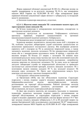 120
Форма первинної облікової документації № 081-2/о «Фактори впливу на
перебіг захворювання та на результат лікування ТБ 01-1», яка затверджена
наказом МОЗ України від 02.09.2009 № 657 «Про затвердження форм
первинної облікової документації і форм звітності з туберкульозу та інструкцій
щодо їх заповнення».
е) Значення індикатора наводиться у відсотках.
6.2.4 А) Відсоток нових випадків ТБ з позитивним мазком серед усіх
зареєстрованих нових випадків ТБ.
Б) Зв’язок індикатора із затвердженими настановами, стандартами та
протоколами медичної допомоги.
Індикатор ґрунтується на положеннях Уніфікованого клінічного
протоколу первинної, вторинної (спеціалізованої) та третинної
(високоспеціалізованої) медичної допомоги «Туберкульоз».
В) Зауваження щодо інтерпретації та аналізу індикатора.
Індикатор вимірює відповідність діагностики мазка осіб з підозрою на
ТБ, особливо залученні лабораторних служб клінічними спеціалістами по
визначенню правильності поставленого діагнозу. Він відображає розвиток
скринінгу осіб з підозрою на ТБ за допомогою мікроскопії мазка, а також
значимість медичних діагнозів легеневого ТБ без використання мікроскопії
мазка або ж з використанням негативного мазка. В країнах з середнім або
високим тягарем ТБ більше 2/3 хворих з легеневим ТБ повинні мати
позитивний результат мазка (інша частина має мати або позитивний посів або
негативний посів). Відсутність бактеріологічного дослідження – неприйнятна
медична практика по діагностиці легеневого ТБ. За умов, коли на території
доступні лабораторні служби по мікроскопічній діагностиці та правильно
застосовується діагностичний критерій, кількість випадків легеневого ТБ з
позитивним мазком повинна складати 50 % від загальної кількості ТБ
випадків серед легеневого ТБ. Проте дані співвідношення можуть бути
нижчими для населення з високою поширеністю ВІЛ.
Г) Інструкція з обчислення індикатора.
а) Організація (ЗОЗ), яка має обчислювати індикатор: Структурні
підрозділи з питань охорони здоров’я місцевих державних адміністрацій.
Інформаційно-аналітичні відділи протитуберкульозних закладів,
розташованих на території обслуговування. Районні фтизіатри закладів
первинної медико-санітарної допомоги, розташовані на території
обслуговування, які ведуть територіальний реєстр хворих.
б) Дані про кількість пацієнтів, які складають чисельник та знаменник
індикатора, надаються закладами охорони здоров’я, розташованими на
території обслуговування, до структурних підрозділів з питань охорони
здоров’я місцевих державних адміністрацій у вигляді форми звітності N 4 "Звіт
про загальну кількість випадків туберкульозу I, II та III категорій хворих (за
даними бактеріоскопії і/або культурального дослідження) ТБ 07" (квартальна),
затвердженої наказом МОЗ України від 02.09.2009 № 657 «Про затвердження
 