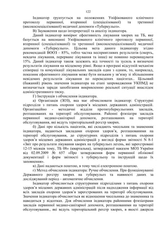 122
Індикатор ґрунтується на положеннях Уніфікованого клінічного
протоколу первинної, вторинної (спеціалізованої) та третинної
(високоспеціалізованої) медичної допомоги «Туберкульоз».
В) Зауваження щодо інтерпретації та аналізу індикатора.
Даний індикатор вимірює ефективність лікування хворих на ТБ, яке
базується на виконанні Уніфікованого клінічного протоколу первинної,
вторинної (спеціалізованої) та третинної (високоспеціалізованої) медичної
допомоги «Туберкульоз». Цільова мета даного індикатору згідно
рекомендацій ВООЗ – 85%, тобто частка несприятливих результатів (смерть,
невдача лікування, перерване лікування та інше) не повинно перевищувати
15%. Даний індикатор також залежить від точності та зусиль в визначені
результатів лікування на місцевому рівні. Якщо в програмі відсутній механізм
співпраці та комунікації лікувальних закладів один з одним, то, наприклад,
показник ефективного лікування може бути низьким у зв’язку зі збільшенням
невідомих результатів лікування по переведених пацієнтах.. Цільовий
(бажаний) рівень значення індикатора на етапі запровадження УКПМД не
визначається заради запобігання викривленню реальної ситуації внаслідок
адміністративного тиску.
Г) Інструкція з обчислення індикатора.
а) Організація (ЗОЗ), яка має обчислювати індикатор: Структурні
підрозділи з питань охорони здоров’я місцевих державних адміністрацій.
Організаційно - методичні відділи протитуберкульозних закладів,
розташованих на території обслуговування. Районні фтизіатри закладів
первинної медико-санітарної допомоги, розташованих на території
обслуговування, які ведуть територіальний реєстр хворих.
б) Дані про кількість пацієнтів, які складають чисельник та знаменник
індикатора, надаються закладами охорони здоров’я, розташованими на
території обслуговування, до структурних підрозділів з питань охорони
здоров’я місцевих державних адміністрацій у вигляді форми звітності N 8-1
«Звіт про результати лікування хворих на туберкульоз легень, які зареєстровані
12-15 місяців тому, ТБ 08» (квартальна), затвердженої наказом МОЗ України
від 02.09.2009 № 657 «Про затвердження форм первинної облікової
документації і форм звітності з туберкульозу та інструкцій щодо їх
заповнення».
в) Дані надаються поштою, в тому числі електронною поштою.
г) Метод обчислення індикатора: Ручне обчислення. При функціонуванні
Державного реєстру хворих на туберкульоз та наявності даних за
досліджуваний період – автоматичне обчислення.
Індикатор обчислюється структурними підрозділами з питань охорони
здоров’я місцевих державних адміністрацій після надходження інформації від
всіх закладів охорони здоров’я зареєстрованих на території обслуговування.
Значення індикатора обчислюється як відношення чисельника до знаменника та
наводиться у відсотках. Для обчислення індикатора районними фтизіатрами
закладів первинної медико-санітарної допомоги, розташованими на території
обслуговування., які ведуть територіальний реєстр хворих, в якості джерела
 