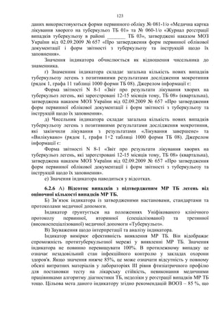 123
даних використовуються форми первинного обліку № 081-1/о «Медична картка
лікування хворого на туберкульоз ТБ 01» та № 060-1/о «Журнал реєстрації
випадків туберкульозу в районі _______ ТБ 03», затверджені наказом МОЗ
України від 02.09.2009 № 657 «Про затвердження форм первинної облікової
документації і форм звітності з туберкульозу та інструкцій щодо їх
заповнення».
Значення індикатора обчислюється як відношення чисельника до
знаменника.
ґ) Знаменник індикатора складає загальна кількість нових випадків
туберкульозу легень з позитивними результатами дослідження мокротиння
(рядок 1, графа 11 таблиці 1000 форми ТБ 08). Джерелом інформації є:
Форма звітності N 8-1 «Звіт про результати лікування хворих на
туберкульоз легень, які зареєстровані 12-15 місяців тому, ТБ 08» (квартальна),
затверджена наказом МОЗ України від 02.09.2009 № 657 «Про затвердження
форм первинної облікової документації і форм звітності з туберкульозу та
інструкцій щодо їх заповнення».
д) Чисельник індикатора складає загальна кількість нових випадків
туберкульозу легень з позитивними результатами дослідження мокротиння,
які закінчили лікування з результатами «Лікування завершене» та
«Вилікувано» (рядок 1, графи 1+2 таблиці 1000 форми ТБ 08). Джерелом
інформації є:
Форма звітності N 8-1 «Звіт про результати лікування хворих на
туберкульоз легень, які зареєстровані 12-15 місяців тому, ТБ 08» (квартальна),
затверджена наказом МОЗ України від 02.09.2009 № 657 «Про затвердження
форм первинної облікової документації і форм звітності з туберкульозу та
інструкцій щодо їх заповнення».
е) Значення індикатора наводиться у відсотках.
6.2.6 А) Відсоток випадків з підтвердженим МР ТБ легень від
оціночної кількості випадків МР ТБ.
Б) Зв’язок індикатора із затвердженими настановами, стандартами та
протоколами медичної допомоги.
Індикатор ґрунтується на положеннях Уніфікованого клінічного
протоколу первинної, вторинної (спеціалізованої) та третинної
(високоспеціалізованої) медичної допомоги «Туберкульоз».
В) Зауваження щодо інтерпретації та аналізу індикатора.
Індикатор вимірює ефективність виявлення МР ТБ. Він відображає
спроможність протитуберкульозної мережі у виявленні МР ТБ. Значення
індикатора не повинно перевищувати 100%. В протилежному випадку це
означає незадовільний стан інфекційного контролю у закладах охорони
здоров'я. Якщо значення нижче 85%, це може означати відсутність у повному
обсязі витратних матеріалів у лабораторіях ІІІ рівня фтизіатричного профілю
для постановки тесту на лікарську стійкість, невиконання медичними
працівниками алгоритму діагностики ТБ, недоліки у реєстрації випадків МР ТБ
тощо. Цільова мета даного індикатору згідно рекомендацій ВООЗ – 85 %, що
 