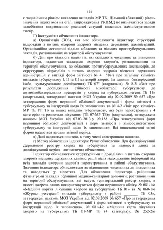 124
є задовільним рівнем виявлення випадків МР ТБ. Цільовий (бажаний) рівень
значення індикатора на етапі запровадження УКПМД не визначається заради
запобігання викривленню реальної ситуації внаслідок адміністративного
тиску.
Г) Інструкція з обчислення індикатора.
а) Організація (ЗОЗ), яка має обчислювати індикатор: структурні
підрозділи з питань охорони здоров'я місцевих державних адміністрацій.
Організаційно-методичні відділи обласних та міських протитуберкульозних
закладів, розташованих на території обслуговування.
б) Дані про кількість пацієнтів, які складають чисельник та знаменник
індикатора, надаються закладами охорони здоров‘я, розташованими на
території обслуговування, до обласних протитуберкульозних диспансерів, до
структурних підрозділів з питань охорони здоров'я місцевих державних
адміністрацій у вигляді форм звітності № 4 "Звіт про загальну кількість
випадків туберкульозу I, II та III категорій хворих (за даними бактеріоскопії
і/або культурального дослідження) ТБ 07" (квартальна), № 8-3 «Звіт про
результати дослідження стійкості мікобактерії туберкульозу до
антимікобактеріальних препаратів у хворих на туберкульоз легень ТБ 11»
(квартальна), затверджені наказом МОЗ України від 02.09.2009 № 657 «Про
затвердження форм первинної облікової документації і форм звітності з
туберкульозу та інструкцій щодо їх заповнення» та № 4-2 «Звіт про кількість
МР ТБ, РР ТБ та інших випадків туберкульозу, які були зареєстровані у 4
категорію та розпочали лікування (ТБ 07-МР ТБ)» (квартальна), затверджена
наказом МОЗ України від 07.03.2013 р. № 188 «Про затвердження форм
первинної облікової документації і форм звітності з хіміорезистентного
туберкульозу та інструкцій щодо їх заповнення». Всі вищезазначені звітні
форми надаються за один звітний період.
в) Дані надаються поштою, в тому числі електронною поштою.
г) Метод обчислення індикатора: Ручне обчислення. При функціонуванні
Державного реєстру хворих на туберкульоз та наявності даних за
досліджуваний період – автоматичне обчислення.
Індикатор обчислюється структурними підрозділами з питань охорони
здоров'я місцевих державних адміністрацій після надходження інформації від
всіх закладів охорони здоров‘я зареєстрованих в районі обслуговування.
Значення індикатора обчислюється як відношення чисельника до знаменника
та наводиться у відсотках. Для обчислення індикатора районними
фтизіатрами закладів первинної медико-санітарної допомоги, розташованими
на території обслуговування, які ведуть територіальний реєстр хворих, в
якості джерела даних використовуються форми первинного обліку № 081-1/о
«Медична картка лікування хворого на туберкульоз ТБ 01» та № 060-1/о
«Журнал реєстрації випадків туберкульозу в районі _______ ТБ 03»,
затверджені наказом МОЗ України від 02.09.2009 № 657 «Про затвердження
форм первинної облікової документації і форм звітності з туберкульозу та
інструкцій щодо їх заповнення», № 081-4/о «Медична карта лікування
хворого на туберкульоз ТБ 01-МР ТБ (4 категорія)», № 252-2/о
 