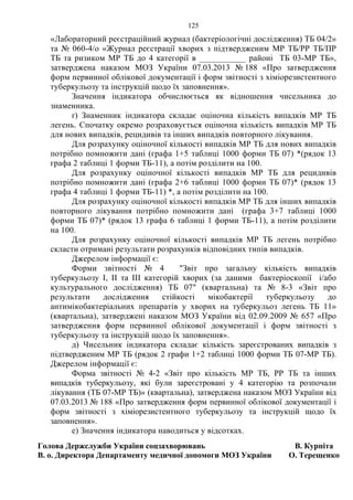 125
«Лабораторний реєстраційний журнал (бактеріологічні дослідження) ТБ 04/2»
та № 060-4/о «Журнал реєстрації хворих з підтвердженим МР ТБ/РР ТБ/ПР
ТБ та ризиком МР ТБ до 4 категорії в ___________ районі ТБ 03-МР ТБ»,
затверджена наказом МОЗ України 07.03.2013 № 188 «Про затвердження
форм первинної облікової документації і форм звітності з хіміорезистентного
туберкульозу та інструкцій щодо їх заповнення».
Значення індикатора обчислюється як відношення чисельника до
знаменника.
ґ) Знаменник індикатора складає оціночна кількість випадків МР ТБ
легень. Спочатку окремо розраховується оціночна кількість випадків МР ТБ
для нових випадків, рецидивів та інших випадків повторного лікування.
Для розрахунку оціночної кількості випадків МР ТБ для нових випадків
потрібно помножити дані (графа 1+5 таблиці 1000 форми ТБ 07) *(рядок 13
графа 2 таблиці 1 форми ТБ-11), а потім розділити на 100.
Для розрахунку оціночної кількості випадків МР ТБ для рецидивів
потрібно помножити дані (графа 2+6 таблиці 1000 форми ТБ 07)* (рядок 13
графа 4 таблиці 1 форми ТБ-11) *, а потім розділити на 100.
Для розрахунку оціночної кількості випадків МР ТБ для інших випадків
повторного лікування потрібно помножити дані (графа 3+7 таблиці 1000
форми ТБ 07)* (рядок 13 графа 6 таблиці 1 форми ТБ-11), а потім розділити
на 100.
Для розрахунку оціночної кількості випадків МР ТБ легень потрібно
скласти отримані результати розрахунків відповідних типів випадків.
Джерелом інформації є:
Форми звітності № 4 "Звіт про загальну кількість випадків
туберкульозу I, II та III категорій хворих (за даними бактеріоскопії і/або
культурального дослідження) ТБ 07" (квартальна) та № 8-3 «Звіт про
результати дослідження стійкості мікобактерії туберкульозу до
антимікобактеріальних препаратів у хворих на туберкульоз легень ТБ 11»
(квартальна), затверджені наказом МОЗ України від 02.09.2009 № 657 «Про
затвердження форм первинної облікової документації і форм звітності з
туберкульозу та інструкцій щодо їх заповнення».
д) Чисельник індикатора складає кількість зареєстрованих випадків з
підтвердженим МР ТБ (рядок 2 графи 1+2 таблиці 1000 форми ТБ 07-МР ТБ).
Джерелом інформації є:
Форма звітності № 4-2 «Звіт про кількість МР ТБ, РР ТБ та інших
випадків туберкульозу, які були зареєстровані у 4 категорію та розпочали
лікування (ТБ 07-МР ТБ)» (квартальна), затверджена наказом МОЗ України від
07.03.2013 № 188 «Про затвердження форм первинної облікової документації і
форм звітності з хіміорезистентного туберкульозу та інструкцій щодо їх
заповнення».
е) Значення індикатора наводиться у відсотках.
Голова Держслужби України соцзахворювань
В. о. Директора Департаменту медичної допомоги МОЗ України
В. Курпіта
О. Терещенко
 