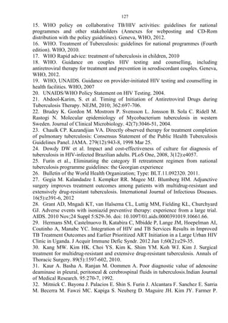 127
15. WHO policy on collaborative TB/HIV activities: guidelines for national
programmes and other stakeholders (Annexes for webposting and CD-Rom
distribution with the policy guidelines). Geneva, WHO, 2012.
16. WHO. Treatment of Tuberculosis: guidelines for national programmes (Fourth
edition). WHO, 2010.
17. WHO Rapid advice: treatment of tuberculosis in children, 2010
18. WHO. Guidance on couples HIV testing and counselling, including
antiretroviral therapy for treatment and prevention in serodiscordant couples. Geneva,
WHO, 2012.
19. WHO, UNAIDS. Guidance on provider-initiated HIV testing and counselling in
health facilities. WHO, 2007
20. UNAIDS/WHO Policy Statement on HIV Testing. 2004.
21. Abdool-Karim, S. et al. Timing of Initiation of Antiretroviral Drugs during
Tuberculosis Therapy. NEJM, 2010; 362:697-706.
22. Brudey K. Gordon M. Mostrom P. Svensson L. Jonsson B. Sola C. Ridell M.
Rastogi N. Molecular epidemiology of Mycobacterium tuberculosis in western
Sweden. Journal of Clinical Microbiology. 42(7):3046-51, 2004.
23. Chaulk CP. Kazandjian VA. Directly observed therapy for treatment completion
of pulmonary tuberculosis: Consensus Statement of the Public Health Tuberculosis
Guidelines Panel. JAMA. 279(12):943-8, 1998 Mar 25.
24. Dowdy DW et al. Impact and cost-effectiveness of culture for diagnosis of
tuberculosis in HIV-infected Brazilian adults. PLoS One, 2008, 3(12):e4057.
25. Furin et al., Eliminating the category II retreatment regimen from national
tuberculosis programme guidelines: the Georgian experience
26. Bulletin of the World Health Organization; Type: BLT.11.092320. 2011.
27. Gegia M. Kalandadze I. Kempker RR. Magee MJ. Blumberg HM. Adjunctive
surgery improves treatment outcomes among patients with multidrug-resistant and
extensively drug-resistant tuberculosis. International Journal of Infectious Diseases.
16(5):e391-6, 2012
28. Grant AD, Mngadi KT, van Halsema CL, Luttig MM, Fielding KL, Churchyard
GJ. Adverse events with isoniazid preventive therapy: experience from a large trial.
AIDS. 2010 Nov;24 Suppl 5:S29-36. doi: 10.1097/01.aids.0000391019.10661.66.
29. Hermans SM, Castelnuovo B, Katabira C, Mbidde P, Lange JM, Hoepelman AI,
Coutinho A, Manabe YC. Integration of HIV and TB Services Results in Improved
TB Treatment Outcomes and Earlier Prioritized ART Initiation in a Large Urban HIV
Clinic in Uganda. J Acquir Immune Defic Syndr. 2012 Jun 1;60(2):e29-35.
30. Kang MW. Kim HK. Choi YS. Kim K. Shim YM. Koh WJ. Kim J. Surgical
treatment for multidrug-resistant and extensive drug-resistant tuberculosis. Annals of
Thoracic Surgery. 89(5):1597-602, 2010.
31. Kaur A. Basha A. Ranjan M. Oommen A. Poor diagnostic value of adenosine
deaminase in pleural, peritoneal & cerebrospinal fluids in tuberculosis.Indian Journal
of Medical Research. 95:270-7, 1992.
32. Mitnick C. Bayona J. Palacios E. Shin S. Furin J. Alcantara F. Sanchez E. Sarria
M. Becerra M. Fawzi MC. Kapiga S. Neuberg D. Maguire JH. Kim JY. Farmer P.
 