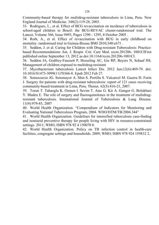 128
Community-based therapy for multidrug-resistant tuberculosis in Lima, Peru. New
England Journal of Medicine. 348(2):119-28, 2003.
33. Rodrigues, L., et al. Effect of BCG revaccination on incidence of tuberculosis in
school-aged children in Brazil: the BCG-REVAC cluster-randomised trial. The
Lancet, Volume 366, Issue 9493, Pages 1290 - 1295, 8 October 2005 .
34. Roth, A., et al. Effect of revaccination with BCG in early childhood on
mortality: randomised trial in Guinea-Bissau BMJ 2010;340:c671 .
35. Seddon, J. et al. Caring for Children with Drug-resistant Tuberculosis: Practice-
based Recommendations Am. J. Respir. Crit. Care Med. rccm.201206- 1001CIFirst
published online September 13, 2012 as doi:10.1164/rccm.201206-1001CI.
36. Seddon JA, Godfrey-Faussett P, Hesseling AC, Gie RP, Beyers N, Schaaf HS.
Management of children exposed to multidrug-resistant
37. Mycobacterium tuberculosis Lancet Infect Dis. 2012 Jun;12(6):469-79. doi:
10.1016/S1473-3099(11)70366-8. Epub 2012 Feb 27.
38. Somocurcio JG. Sotomayor A. Shin S. Portilla S. Valcarcel M. Guerra D. Furin
J. Surgery for patients with drug-resistant tuberculosis: report of 121 cases receiving
community-based treatment in Lima, Peru. Thorax. 62(5):416-21, 2007.
39. Torun T. Tahaoglu K. Ozmen I. Sevim T. Atac G. Kir A. Gungor G. Bolukbasi
Y. Maden E. The role of surgery and fluoroquinolones in the treatment of multidrug-
resistant tuberculosis. International Journal of Tuberculosis & Lung Disease.
11(9):979-85, 2007
40. World Health Organization. “Compendium of Indicators for Monitoring and
Evaluating National Tuberculosis Program, 2004. WHO/HTM/TB/2004.344”
41. World Health Organization. Guidelines for intensified tuberculosis case-finding
and isoniazid preventive therapy for people living with HIV in resource-constrained
settings. 2011; WHO; ISBN 978 92 4 150070 8.
42. World Health Organization. Policy on TB infection control in health-care
facilities, congregate settings and households. 2009; WHO; ISBN 978 924 159832 2.
 