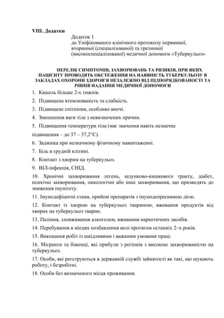 VIII. Додатки
Додаток 1
до Уніфікованого клінічного протоколу первинної,
вторинної (спеціалізованої) та третинної
(високоспеціалізованої) медичної допомоги «Туберкульоз»
ПЕРЕЛІК СИМПТОМІВ, ЗАХВОРЮВАНЬ ТА РИЗИКІВ, ПРИ ЯКИХ
ПАЦІЄНТУ ПРОВОДЯТЬ ОБСТЕЖЕННЯ НА НАЯВНІСТЬ ТУБЕРКУЛЬОЗУ В
ЗАКЛАДАХ ОХОРОНИ ЗДОРОВ’Я НЕЗАЛЕЖНО ВІД ПІДПОРЯДКОВАНОСТІ ТА
РІВНІВ НАДАННЯ МЕДИЧНОЇ ДОПОМОГИ
1. Кашель більше 2-х тижнів.
2. Підвищена втомлюваність та слабкість.
3. Підвищене спітніння, особливо вночі.
4. Зменшення ваги тіла з невизначених причин.
5. Підвищення температури тіла (має значення навіть незначне
підвищення – до 37 – 37,2°С).
6. Задишка при незначному фізичному навантаженні.
7. Біль в грудній клітині.
8. Контакт з хворим на туберкульоз.
9. ВІЛ-інфекція, СНІД.
10. Хронічні захворювання легень, шлунково-кишкового тракту, діабет,
психічні захворювання, онкологічні або інші захворювання, що призводять до
зниження імунітету.
11. Імунодефіцитні стани, прийом препаратів з імунодепресивною дією.
12. Контакт із хворою на туберкульоз твариною, вживання продуктів від
хворих на туберкульоз тварин.
13. Паління, зловживання алкоголем, вживання наркотичних засобів.
14. Перебування в місцях позбавлення волі протягом останніх 2–х років.
15. Виконання робіт із шкідливими і важкими умовами праці.
16. Мігранти та біженці, які прибули з регіонів з високою захворюваністю на
туберкульоз.
17. Особи, які реєструються в державній службі зайнятості як такі, що шукають
роботу, і безробітні.
18. Особи без визначеного місця проживання.
 