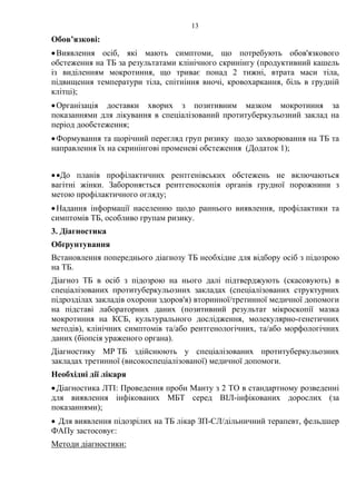 13
Обов’язкові:
•Виявлення осіб, які мають симптоми, що потребують обов'язкового
обстеження на ТБ за результатами клінічного скринінгу (продуктивний кашель
із виділенням мокротиння, що триває понад 2 тижні, втрата маси тіла,
підвищення температури тіла, спітніння вночі, кровохаркання, біль в грудній
клітці);
•Організація доставки хворих з позитивним мазком мокротиння за
показаннями для лікування в спеціалізований протитуберкульозний заклад на
період дообстеження;
•Формування та щорічний перегляд груп ризику щодо захворювання на ТБ та
направлення їх на скринінгові променеві обстеження (Додаток 1);
••До планів профілактичних рентгенівських обстежень не включаються
вагітні жінки. Забороняється рентгеноскопія органів грудної порожнини з
метою профілактичного огляду;
•Надання інформації населенню щодо раннього виявлення, профілактики та
симптомів ТБ, особливо групам ризику.
3. Діагностика
Обґрунтування
Встановлення попереднього діагнозу ТБ необхідне для відбору осіб з підозрою
на ТБ.
Діагноз ТБ в осіб з підозрою на нього далі підтверджують (скасовують) в
спеціалізованих протитуберкульозних закладах (спеціалізованих структурних
підрозділах закладів охорони здоров'я) вторинної/третинної медичної допомоги
на підставі лабораторних даних (позитивний результат мікроскопії мазка
мокротиння на КСБ, культурального дослідження, молекулярно-генетичних
методів), клінічних симптомів та/або рентгенологічних, та/або морфологічних
даних (біопсія ураженого органа).
Діагностику МР ТБ здійснюють у спеціалізованих протитуберкульозних
закладах третинної (високоспеціалізованої) медичної допомоги.
Необхідні дії лікаря
•Діагностика ЛТІ: Проведення проби Манту з 2 ТО в стандартному розведенні
для виявлення інфікованих МБТ серед ВІЛ-інфікованих дорослих (за
показаннями);
• Для виявлення підозрілих на ТБ лікар ЗП-СЛ/дільничний терапевт, фельдшер
ФАПу застосовує:
Методи діагностики:
 