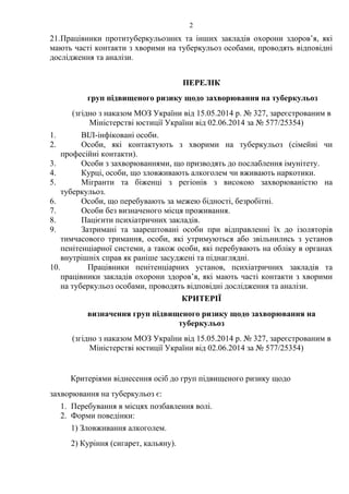 2
21.Працівники протитуберкульозних та інших закладів охорони здоров’я, які
мають часті контакти з хворими на туберкульоз особами, проводять відповідні
дослідження та аналізи.
ПЕРЕЛІК
груп підвищеного ризику щодо захворювання на туберкульоз
(згідно з наказом МОЗ України від 15.05.2014 р. № 327, зареєстрованим в
Міністерстві юстиції України від 02.06.2014 за № 577/25354)
1. ВІЛ-інфіковані особи.
2. Особи, які контактують з хворими на туберкульоз (сімейні чи
професійні контакти).
3. Особи з захворюваннями, що призводять до послаблення імунітету.
4. Курці, особи, що зловживають алкоголем чи вживають наркотики.
5. Мігранти та біженці з регіонів з високою захворюваністю на
туберкульоз.
6. Особи, що перебувають за межею бідності, безробітні.
7. Особи без визначеного місця проживання.
8. Пацієнти психіатричних закладів.
9. Затримані та заарештовані особи при відправленні їх до ізоляторів
тимчасового тримання, особи, які утримуються або звільнились з установ
пенітенціарної системи, а також особи, які перебувають на обліку в органах
внутрішніх справ як раніше засуджені та піднаглядні.
10. Працівники пенітенціарних установ, психіатричних закладів та
працівники закладів охорони здоров’я, які мають часті контакти з хворими
на туберкульоз особами, проводять відповідні дослідження та аналізи.
КРИТЕРІЇ
визначення груп підвищеного ризику щодо захворювання на
туберкульоз
(згідно з наказом МОЗ України від 15.05.2014 р. № 327, зареєстрованим в
Міністерстві юстиції України від 02.06.2014 за № 577/25354)
Критеріями віднесення осіб до груп підвищеного ризику щодо
захворювання на туберкульоз є:
1. Перебування в місцях позбавлення волі.
2. Форми поведінки:
1) Зловживання алкоголем.
2) Куріння (сигарет, кальяну).
 