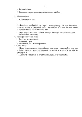 3
3) Бродяжництво.
4) Вживання наркотичних та психотропних засобів.
3. Фізичний стан:
1) ВІЛ-інфекція, СНІД.
2) Хронічні, професійні та інші захворювання легень, шлунково-
кишкового тракту, цукровий діабет, онкологічні або інші захворювання,
що призводять до зниження імунітету.
3) Імунодефіцитні стани, прийом препаратів з імунодепресивною дією.
4) Виснаження організму.
4. Психофізіологічний стан:
1) Психічні захворювання.
2) Глибокий стрес.
3) Залежність від хімічних речовин.
5. Умови праці:
1) Недотримання вимог інфекційного контролю у протитуберкульозних
та інших закладах охорони здоров’я, де надаються послуги хворим на
туберкульоз.
2) Контакти з хворими на туберкульоз людьми та тваринами.
 