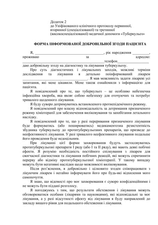 Додаток 2
до Уніфікованого клінічного протоколу первинної,
вторинної (спеціалізованої) та третинної
(високоспеціалізованої) медичної допомоги «Туберкульоз»
ФОРМА ІНФОРМОВАНОЇ ДОБРОВІЛЬНОЇ ЗГОДИ ПАЦІЄНТА
Я, _____________________________________, рік народження _________,
проживаю за адресою:
____________________________________________телефон_________________
даю добровільну згоду на діагностику та лікування туберкульозу.
Про суть діагностичних і лікувальних заходів, можливі терміни
дослідження та лікування я детально поінформований лікарем
___________________________________. Я мав можливість задати лікареві усі
запитання, які мене цікавили. Мене також ознайомили з інформацією для
пацієнта.
Я повідомлений про те, що туберкульоз – це особливо небезпечна
інфекційна хвороба, яка являє собою небезпеку для оточуючих та потребує
тривалого щоденного лікування.
Я буду суворо дотримуватись встановленого протиепідемічного режиму.
Я повідомлений про власну відповідальність за дотримання призначеного
режиму хіміотерапії для забезпечення виліковування та запобігання летального
наслідку.
Я повідомлений про те, що у разі переривання призначеного лікування
буде формуватись (або поширюватись) медикаментозна резистентність
збудника туберкульозу до протитуберкульозних препаратів, що призведе до
неефективності лікування. У разі тривалого неефективного лікування подальше
його проведення буде недоцільним.
При лікуванні цієї форми захворювання будуть застосовуватись
протитуберкульозні препарати І ряду (або І та ІІ ряду), які мають деякі побічні
ефекти. Я розумію необхідність постійного спілкування з лікарем для
своєчасної діагностики та лікування побічних реакцій, які можуть спричинити
перерву або відміну протитуберкульозної хіміотерапії. У такому випадку
можуть бути негативні наслідки щодо можливості виліковування.
Після роз’яснення, я добровільно і цілковито згоден співпрацювати з
лікуючим лікарем і негайно інформувати його про будь-які відхилення мого
самопочуття.
Я знаю, що відомості про моє захворювання є суворо конфіденційними і
не можуть бути піддані розголосу.
Я погоджуюсь з тим, що результати обстеження і лікування можуть
обговорюватися особами (лікарями та науковцями), які відповідальні за моє
лікування, а у разі відсутності ефекту від лікування я буду направлений до
закладу вищого рівня для подальшого обстеження і лікування.
 