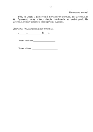 2
Продовження додатка 2
Згоду на участь у діагностиці і лікуванні туберкульозу даю добровільно,
без будь-якого тиску з боку лікарів, дослідників чи адміністрації. Цю
добровільну згоду скріплюю власноручним підписом.
Прочитав і погоджуюсь із цим текстом.
«_______»_____________20___ р.
Підпис пацієнта ____________________
Підпис лікаря _______________________
 