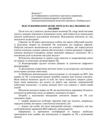 Додаток 3
до Уніфікованого клінічного протоколу первинної,
вторинної (спеціалізованої) та третинної
(високоспеціалізованої) медичної допомоги «Туберкульоз»
ВІДСТЕЖЕННЯ КОНТАКТІВ: ПЕРЕДАЧА ВІД ЛЮДИНИ ДО
ЛЮДИНИ
Після того, як у пацієнта діагностовано активний ТБ, лікар, який поставив
діагноз, повинен повідомити відповідних колег, щоб можна було невідкладно
оцінити необхідність відстеження контактів. Відстеження контактів не слід
відкладати до реєстрації.
Скринінг на ТБ варто пропонувати особам, які мають побутовий контакт
із будь-яким хворим на активний ТБ, незалежно від осередку інфекції.
Побутові контакти визначаються як контакти з особами, які користуються
однією спальнею, кухнею, ванною або вітальнею з індекс-випадком. Скринінг
повинен включати стандартну оцінку можливої наявності латентного ТБ у
контактних осіб та включає наступні заходи •
1) Клінічне обстеження та оцінка стану пацієнта із зосередженням уваги
на ознаках та симптомах активної форми ТБ;
2) Флюоорографія грудної клітини (бажано за допомогою цифрового
флюорографу);
3) Дослідження мокротиння методом мазка та культуральне дослідження
(коли наявні легеневі симптоми);
4) Необхідно рекомендувати консультування та тестування на ВІЛ. Для
хворих на ТБ з позитивним мазком потрібно оцінити інші близькі контакти.
Вони можуть включати друзів та осіб, які часто відвідують хворого удома.
Іноді може вважатися, що колега по роботі мав контакт, еквівалентний
побутовим контактам, і в цьому випадку його слід оцінити у такий самий
спосіб.
Випадкові контакти хворих на ТБ, які включатимуть переважну більшість
контактів на робочому місці, як правило, оцінювати не варто.
Потребу у відстеженні випадкових контактів хворих на ТБ слід
оцінювати, якщо:
• хворий вважається особливо заразним (про що свідчить, наприклад,
передача особам, які мають з ним близькі контакти); або
• відомо, що особи, які мали випадковий контакт, створюють для них
особливий ризик зараження (ВІЛ-інфекція, імуносупресія).
Інформацію за принципом «поінформуй та порадь» необхідно
пропонувати всім особам, які контактують із хворими на ТБ з позитивним
мазком.
 