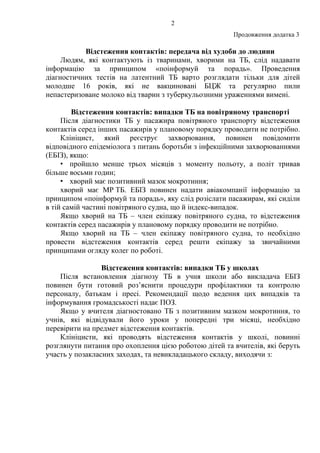 2
Продовження додатка 3
Відстеження контактів: передача від худоби до людини
Людям, які контактують із тваринами, хворими на ТБ, слід надавати
інформацію за принципом «поінформуй та порадь». Проведення
діагностичних тестів на латентний ТБ варто розглядати тільки для дітей
молодше 16 років, які не вакциновані БЦЖ та регулярно пили
непастеризоване молоко від тварин з туберкульозними ураженнями вимені.
Відстеження контактів: випадки ТБ на повітряному транспорті
Після діагностики ТБ у пасажира повітряного транспорту відстеження
контактів серед інших пасажирів у плановому порядку проводити не потрібно.
Клініцист, який реєструє захворювання, повинен повідомити
відповідного епідеміолога з питань боротьби з інфекційними захворюваннями
(ЕБІЗ), якщо:
• пройшло менше трьох місяців з моменту польоту, а політ тривав
більше восьми годин;
• хворий має позитивний мазок мокротиння;
хворий має МР ТБ. ЕБІЗ повинен надати авіакомпанії інформацію за
принципом «поінформуй та порадь», яку слід розіслати пасажирам, які сиділи
в тій самій частині повітряного судна, що й індекс-випадок.
Якщо хворий на ТБ – член екіпажу повітряного судна, то відстеження
контактів серед пасажирів у плановому порядку проводити не потрібно.
Якщо хворий на ТБ – член екіпажу повітряного судна, то необхідно
провести відстеження контактів серед решти екіпажу за звичайними
принципами огляду колег по роботі.
Відстеження контактів: випадки ТБ у школах
Після встановлення діагнозу ТБ в учня школи або викладача ЕБІЗ
повинен бути готовий роз’яснити процедури профілактики та контролю
персоналу, батькам і пресі. Рекомендації щодо ведення цих випадків та
інформування громадськості надає ПОЗ.
Якщо у вчителя діагностовано ТБ з позитивним мазком мокротиння, то
учнів, які відвідували його уроки у попередні три місяці, необхідно
перевірити на предмет відстеження контактів.
Клініцисти, які проводять відстеження контактів у школі, повинні
розглянути питання про охоплення цією роботою дітей та вчителів, які беруть
участь у позакласних заходах, та невикладацького складу, виходячи з:
 