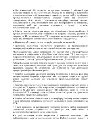 14
•Цілеспрямований збір анамнезу: за прямими ознаками (є відомості про
наявність хворого на ТБ в оточенні або хворих на ТБ тварин); за непрямими
ознаками (наявність осіб, що кашляють; наявність у родині осіб із хронічними
бронхо-легеневими захворюваннями; випадків смерті від легеневого
захворювання; літніх людей із залишковими посттуберкульозними змінами;
осіб, звільнених з місць позбавлення волі, осіб, які страждають на алкоголізм,
наркоманію; осіб, які тимчасово проживають у родині з регіонів,
неблагополучних щодо ТБ);
•Клінічні методи: визначення скарг, що відповідають інтоксикаційному і
бронхо-легенево-плевральному синдромам та збирання анамнезу (контакт із
хворими на ТБ, захворювання на ТБ у минулому, визначення факторів ризику
щодо ТБ) проведення скринінгового анкетування на ТБ (Додаток 4);
•Фізикальне обстеження: огляд, перкусія, пальпація, аускультація;
•Променева діагностика: забезпечити направлення на рентгенологічне/
флюорографічне обстеження органів грудної порожнини для дорослих;
•Бактеріоскопічний метод: забезпечити 2-х разовий збір і транспортування
мокротиння в лабораторію з мікробіологічної діагностики ТБ І рівня (пункт
мікроскопії мокротиння) для дослідження на КСБ методом мікроскопії мазка (у
разі наявності кашлю). Правила збирання мокротиння (Додаток 5);
•Лікар/фельдшер повинен пояснити пацієнту правила збирання мокротиння і
домогтися правильного виконання цієї процедури під контролем медичного
працівника (Додаток 5). Мокротиння має збиратися за умов дотримання
суворих умов інфекційного контролю;
•Потрібно одержувати спонтанно виділене мокротиння; в іншому разі слід
використовувати індукцію мокротиння, або скеровувати хворого на другий
рівень медичної допомоги для отримання бронхоальвеолярного лаважу
(Додаток 5);
•Пацієнту, який має результати рентгенівського дослідження грудної клітки з
підозрою на ТБ, провести збір мокротиння для мікробіологічного дослідження
(Додаток 5). Для груп високого ризику (ВІЛ-інфіковані особи та особи із
близького МРТБ контакту) також необхідно надсилати зразки для проведення
молекулярно-генетичної діагностики;
•Негайно забезпечити дообстеження у протитуберкульозному закладі хворого
у разі отримання позитивного результату дослідження мазка мокротиння на
КСБ;
•У разі виявлення на рентгенограмі порожнин розпаду, дрібно-вогнищевої
дисемінації пацієнт скеровується до фтизіатра для дообстеження з
результатами бактеріоскопії мазка мокротиння;
• У разі негативних мазків мокротиння і виявлення вогнищевих або
інфільтративних змін на рентгенограмі легень ВІЛ-негативному пацієнту з
 