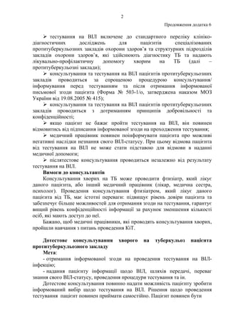 2
Продовження додатка 6
тестування на ВІЛ включене до стандартного переліку клініко-
діагностичних досліджень для пацієнтів спеціалізованих
протитуберкульозних закладів охорони здоров’я та структурних підрозділів
закладів охорони здоров’я, які здійснюють діагностику ТБ та надають
лікувально-профілактичну допомогу хворим на ТБ (далі –
протитуберкульозні заклади);
консультування та тестування на ВІЛ пацієнтів протитуберкульозних
закладів проводиться за спрощеною процедурою консультування/
інформування перед тестуванням та після отримання інформованої
письмової згоди пацієнта (Форма № 503-1/о, затверджена наказом МОЗ
України від 19.08.2005 № 415);
консультування та тестування на ВІЛ пацієнтів протитуберкульозних
закладів проводиться з дотриманням принципів добровільності та
конфіденційності;
якщо пацієнт не бажає пройти тестування на ВІЛ, він повинен
відмовитись від підписання інформованої згоди на проходження тестування;
медичний працівник повинен поінформувати пацієнта про можливі
негативні наслідки незнання свого ВІЛ-статусу. При цьому відмова пацієнта
від тестування на ВІЛ не може стати підставою для відмови в наданні
медичної допомоги;
післятестове консультування проводиться незалежно від результату
тестування на ВІЛ.
Вимоги до консультантів
Консультування хворих на ТБ може проводити фтизіатр, який лікує
даного пацієнта, або інший медичний працівник (лікар, медична сестра,
психолог). Проведення консультування фтизіатром, який лікує даного
пацієнта від ТБ, має істотні переваги: підвищує рівень довіри пацієнта та
забезпечує більше можливостей для отримання згоди на тестування, гарантує
вищий рівень конфіденційності інформації за рахунок зменшення кількості
осіб, які мають доступ до неї.
Бажано, щоб медичні працівники, які проводять консультування хворих,
пройшли навчання з питань проведення КіТ.
Дотестове консультування хворого на туберкульоз пацієнта
протитуберкульозного закладу
Мета:
- отримання інформованої згоди на проведення тестування на ВІЛ-
інфекцію;
- надання пацієнту інформації щодо ВІЛ, шляхів передачі, переваг
знання свого ВІЛ-статусу, проведення процедури тестування та ін.
Дотестове консультування повинно надати можливість пацієнту зробити
інформований вибір щодо тестування на ВІЛ. Рішення щодо проведення
тестування пацієнт повинен приймати самостійно. Пацієнт повинен бути
 